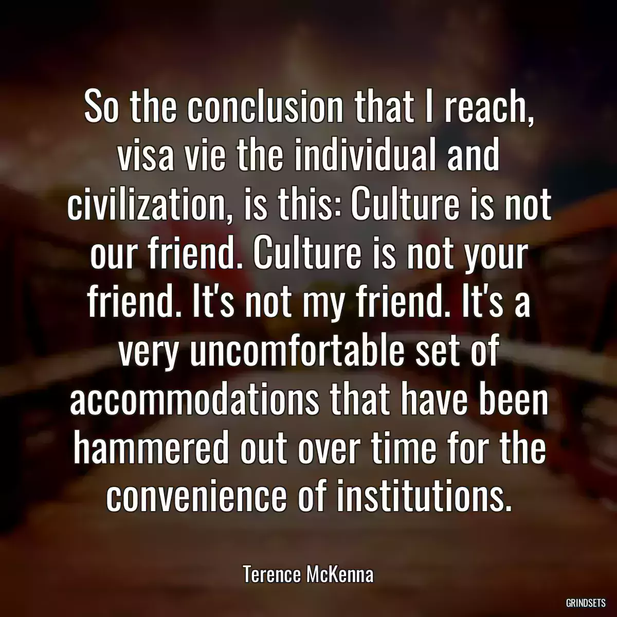 So the conclusion that I reach, visa vie the individual and civilization, is this: Culture is not our friend. Culture is not your friend. It\'s not my friend. It\'s a very uncomfortable set of accommodations that have been hammered out over time for the convenience of institutions.