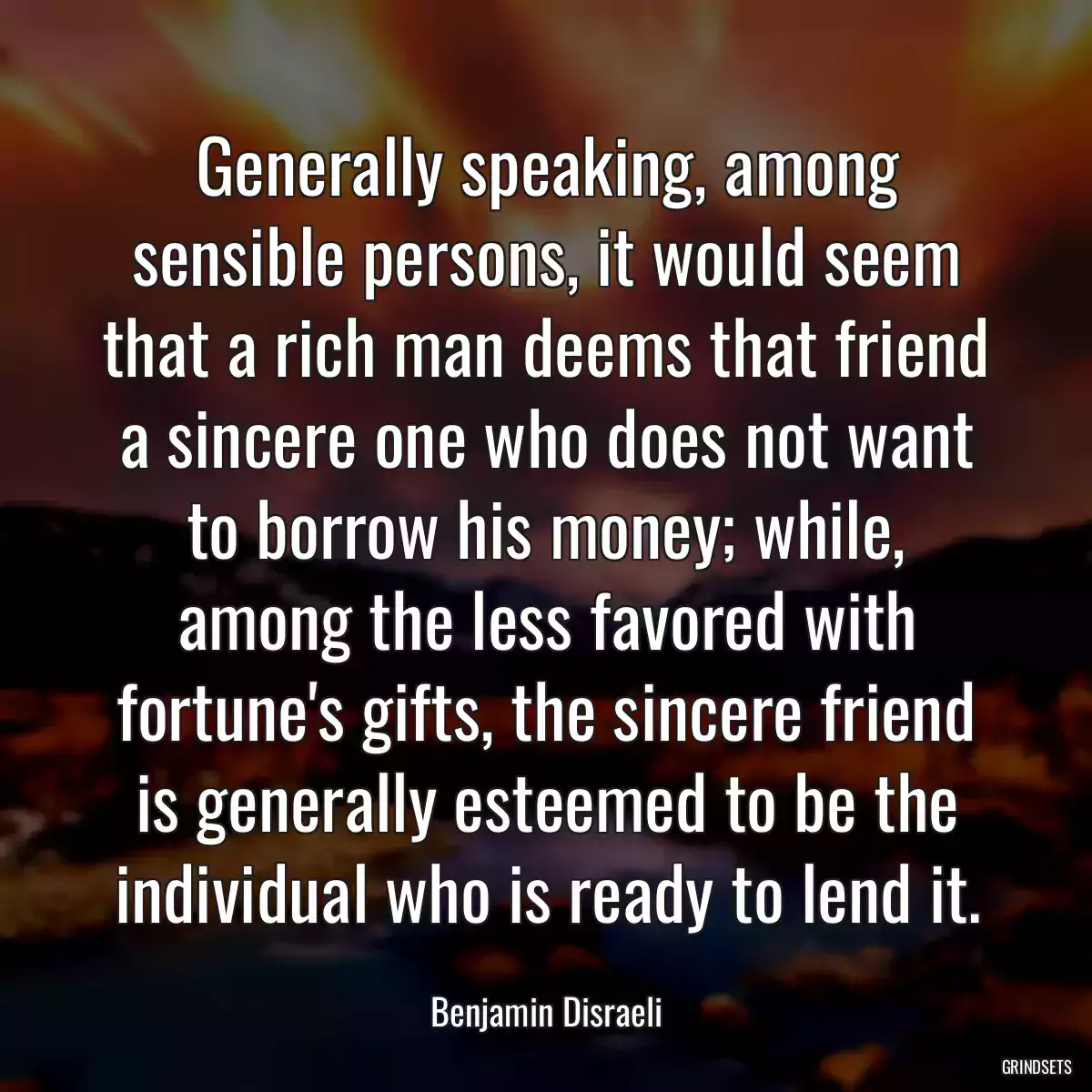 Generally speaking, among sensible persons, it would seem that a rich man deems that friend a sincere one who does not want to borrow his money; while, among the less favored with fortune\'s gifts, the sincere friend is generally esteemed to be the individual who is ready to lend it.