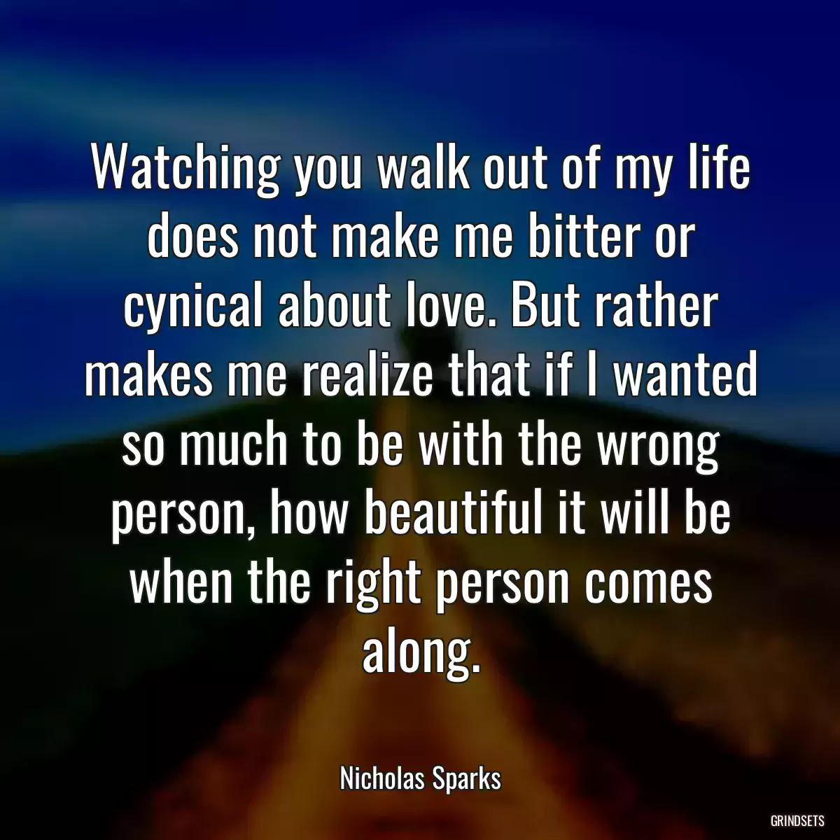 Watching you walk out of my life does not make me bitter or cynical about love. But rather makes me realize that if I wanted so much to be with the wrong person, how beautiful it will be when the right person comes along.