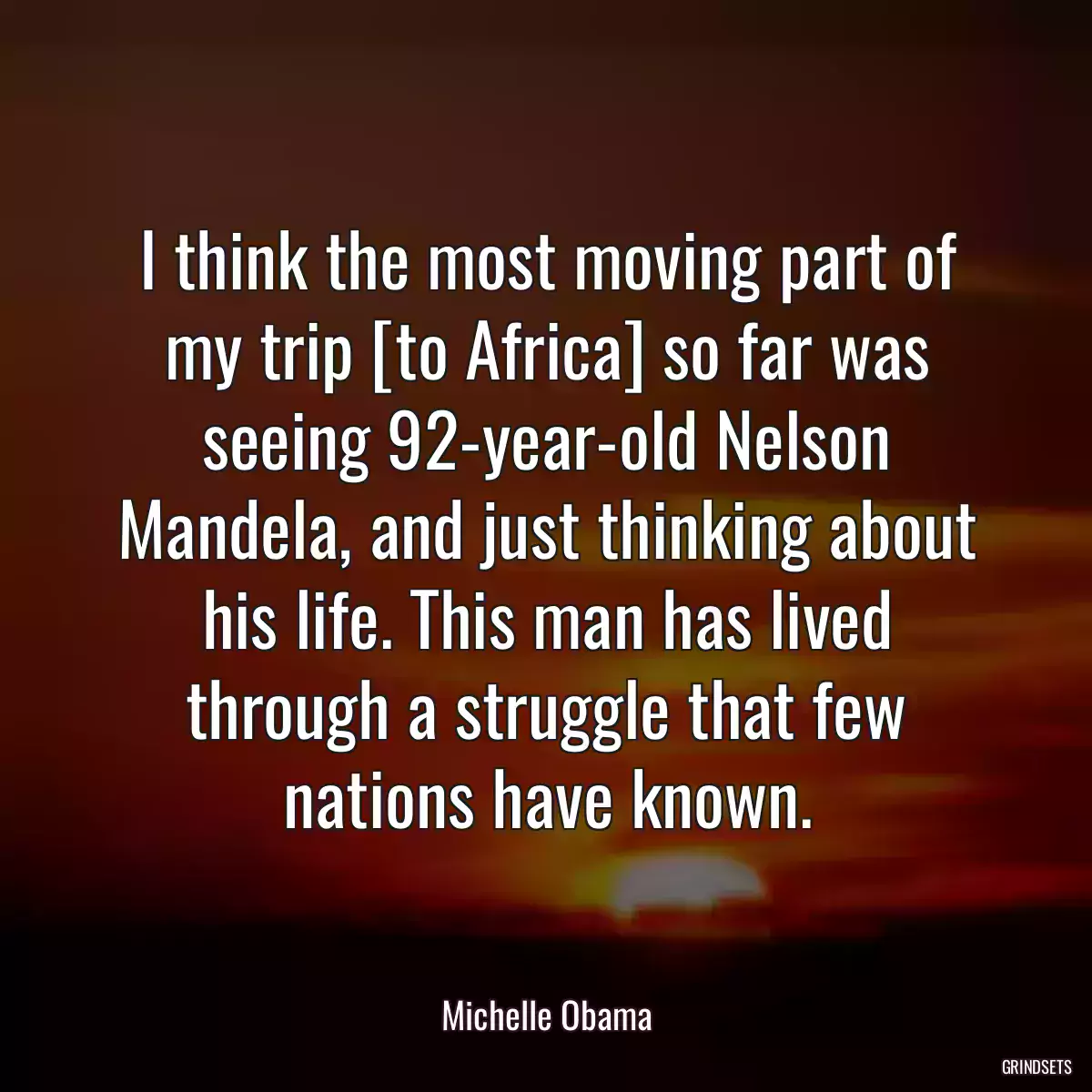 I think the most moving part of my trip [to Africa] so far was seeing 92-year-old Nelson Mandela, and just thinking about his life. This man has lived through a struggle that few nations have known.