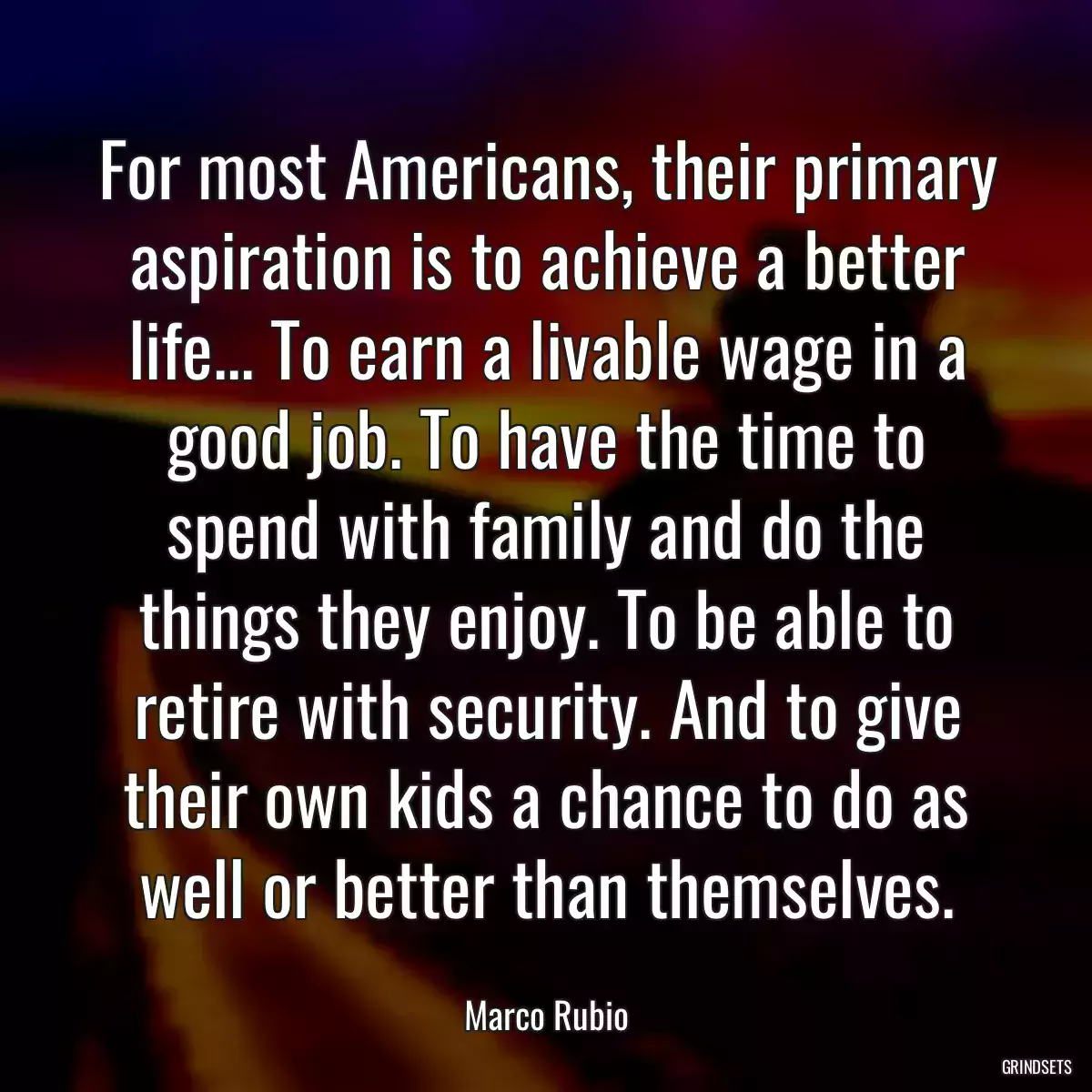 For most Americans, their primary aspiration is to achieve a better life... To earn a livable wage in a good job. To have the time to spend with family and do the things they enjoy. To be able to retire with security. And to give their own kids a chance to do as well or better than themselves.