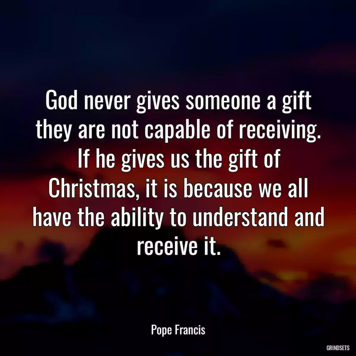 God never gives someone a gift they are not capable of receiving. If he gives us the gift of Christmas, it is because we all have the ability to understand and receive it.