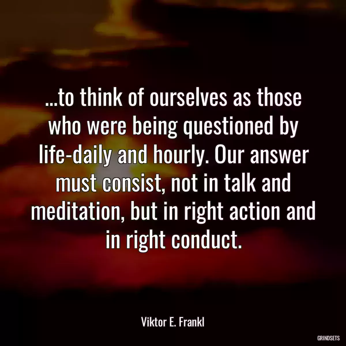 ...to think of ourselves as those who were being questioned by life-daily and hourly. Our answer must consist, not in talk and meditation, but in right action and in right conduct.