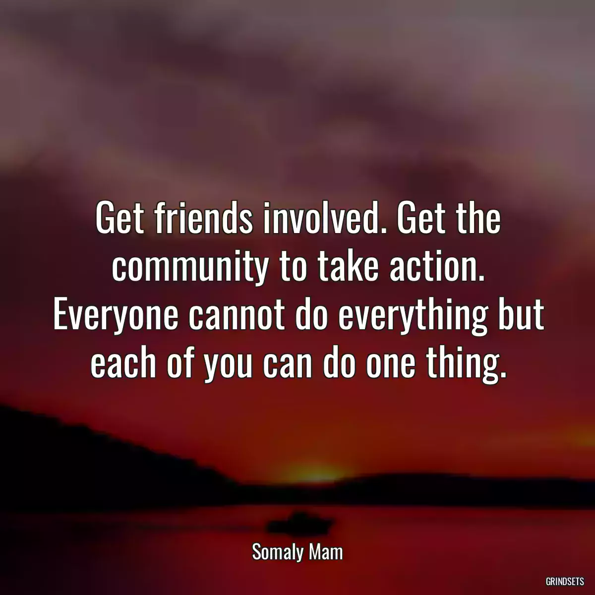 Get friends involved. Get the community to take action. Everyone cannot do everything but each of you can do one thing.