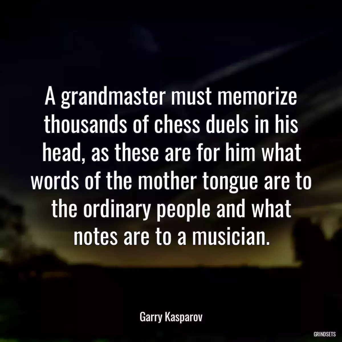 A grandmaster must memorize thousands of chess duels in his head, as these are for him what words of the mother tongue are to the ordinary people and what notes are to a musician.