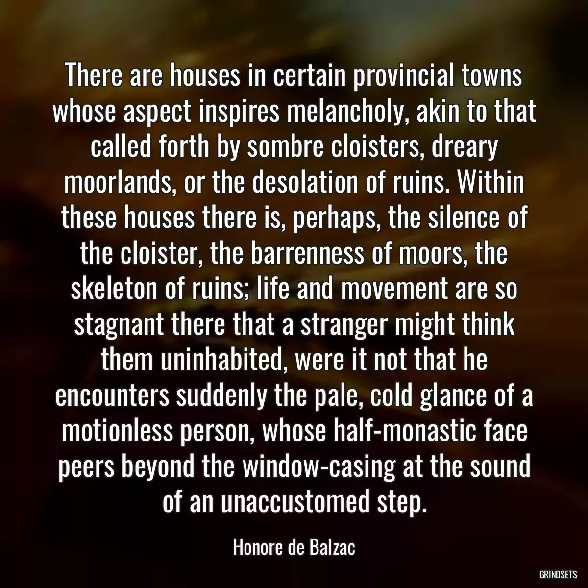 There are houses in certain provincial towns whose aspect inspires melancholy, akin to that called forth by sombre cloisters, dreary moorlands, or the desolation of ruins. Within these houses there is, perhaps, the silence of the cloister, the barrenness of moors, the skeleton of ruins; life and movement are so stagnant there that a stranger might think them uninhabited, were it not that he encounters suddenly the pale, cold glance of a motionless person, whose half-monastic face peers beyond the window-casing at the sound of an unaccustomed step.