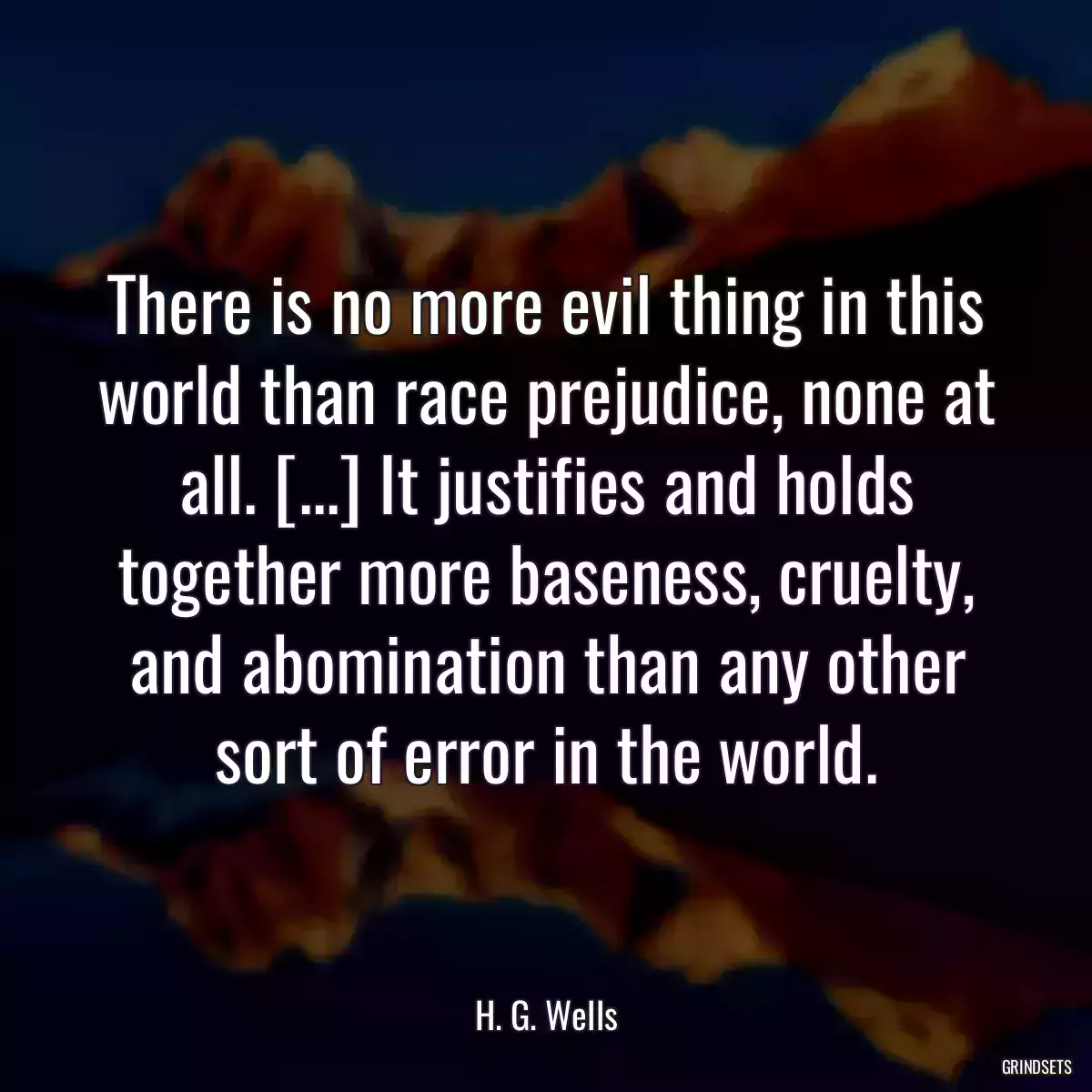 There is no more evil thing in this world than race prejudice, none at all. [...] It justifies and holds together more baseness, cruelty, and abomination than any other sort of error in the world.