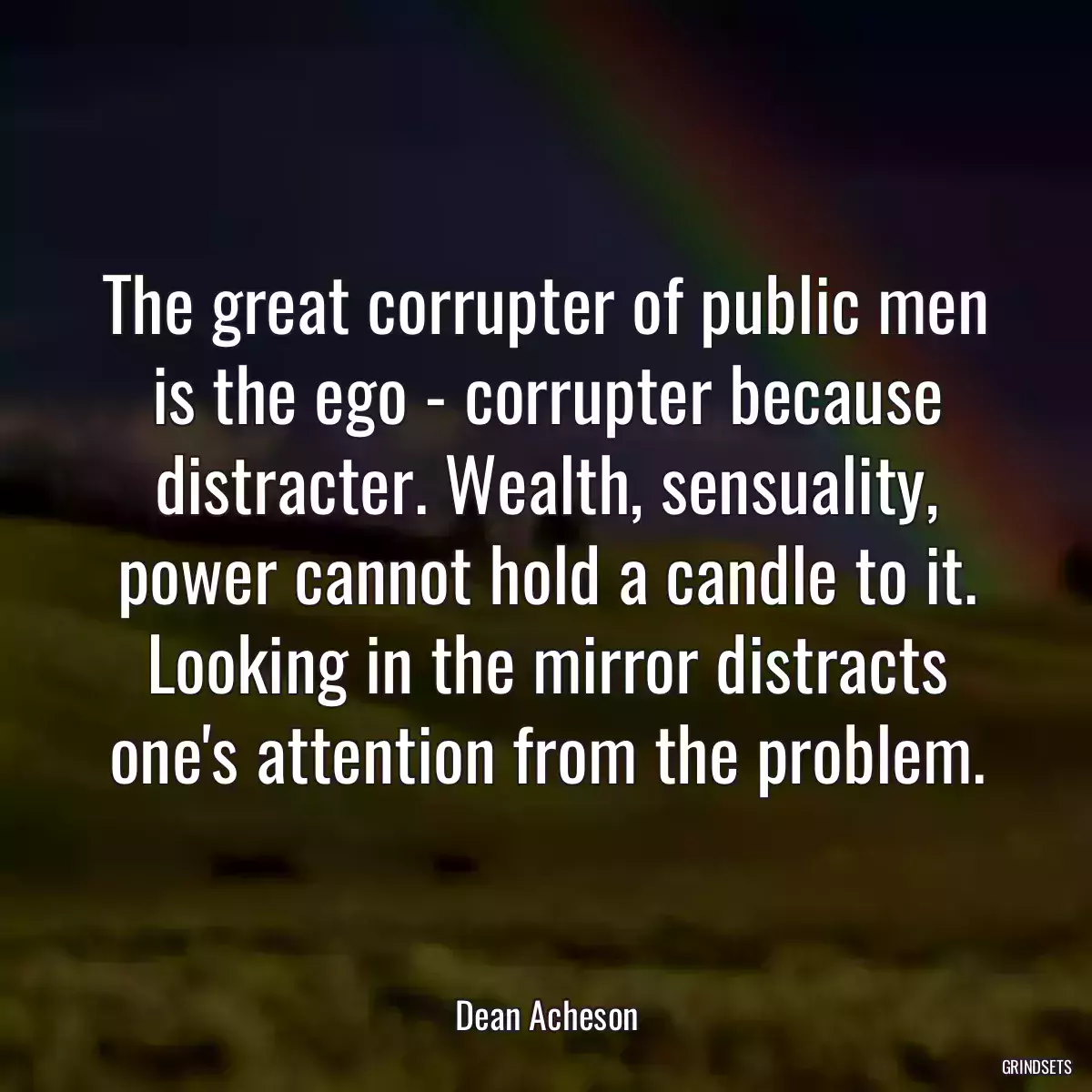 The great corrupter of public men is the ego - corrupter because distracter. Wealth, sensuality, power cannot hold a candle to it. Looking in the mirror distracts one\'s attention from the problem.