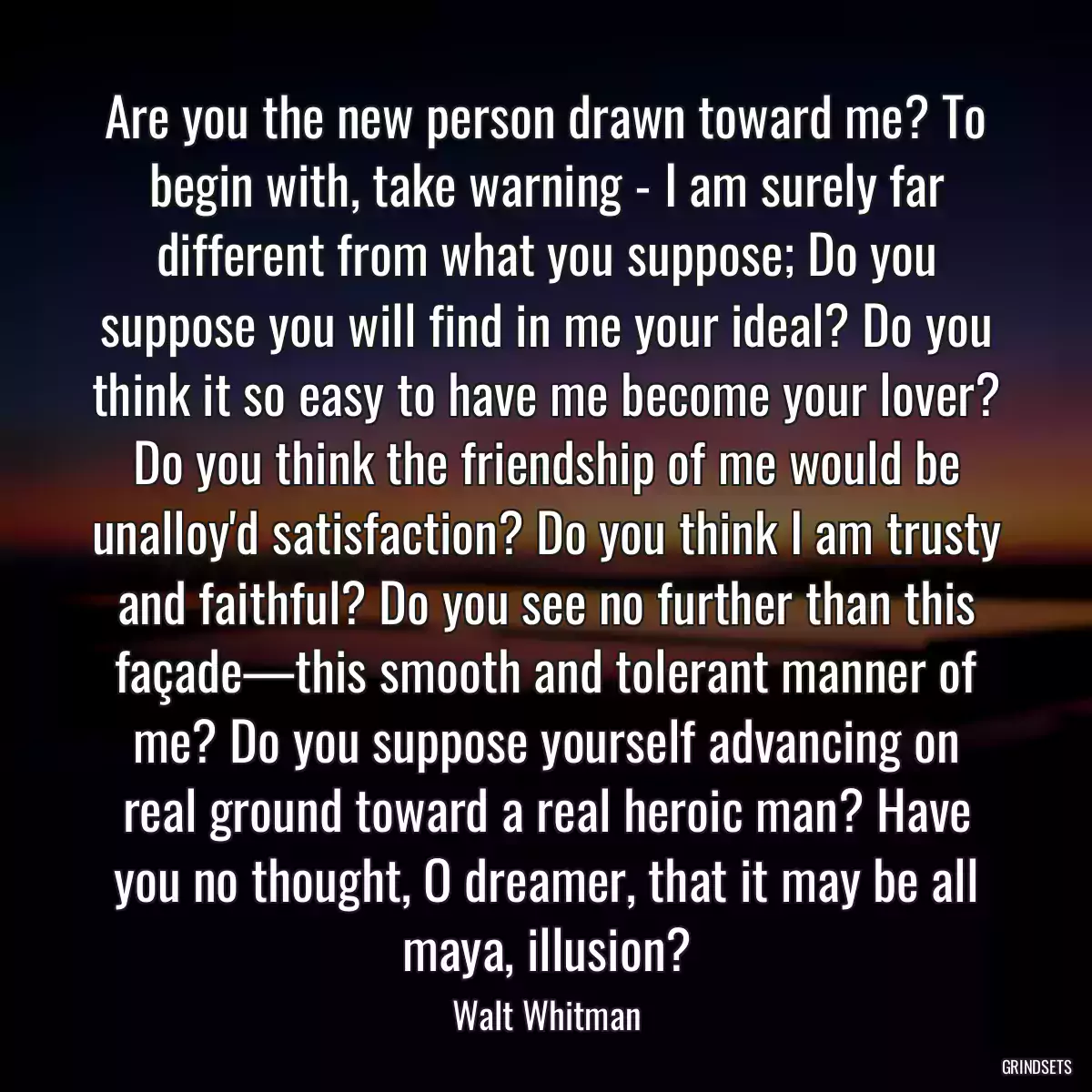 Are you the new person drawn toward me? To begin with, take warning - I am surely far different from what you suppose; Do you suppose you will find in me your ideal? Do you think it so easy to have me become your lover? Do you think the friendship of me would be unalloy\'d satisfaction? Do you think I am trusty and faithful? Do you see no further than this façade—this smooth and tolerant manner of me? Do you suppose yourself advancing on real ground toward a real heroic man? Have you no thought, O dreamer, that it may be all maya, illusion?