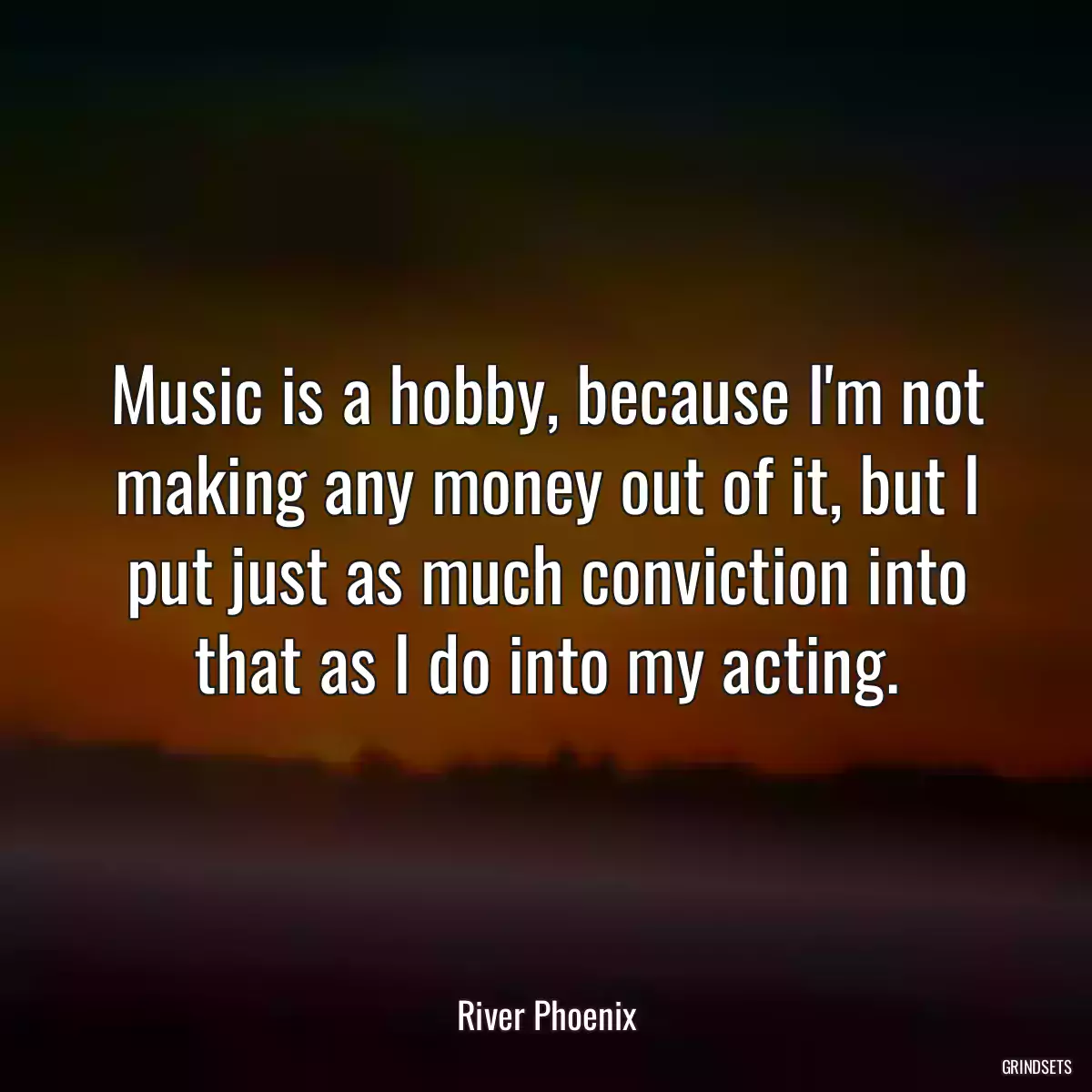 Music is a hobby, because I\'m not making any money out of it, but I put just as much conviction into that as I do into my acting.