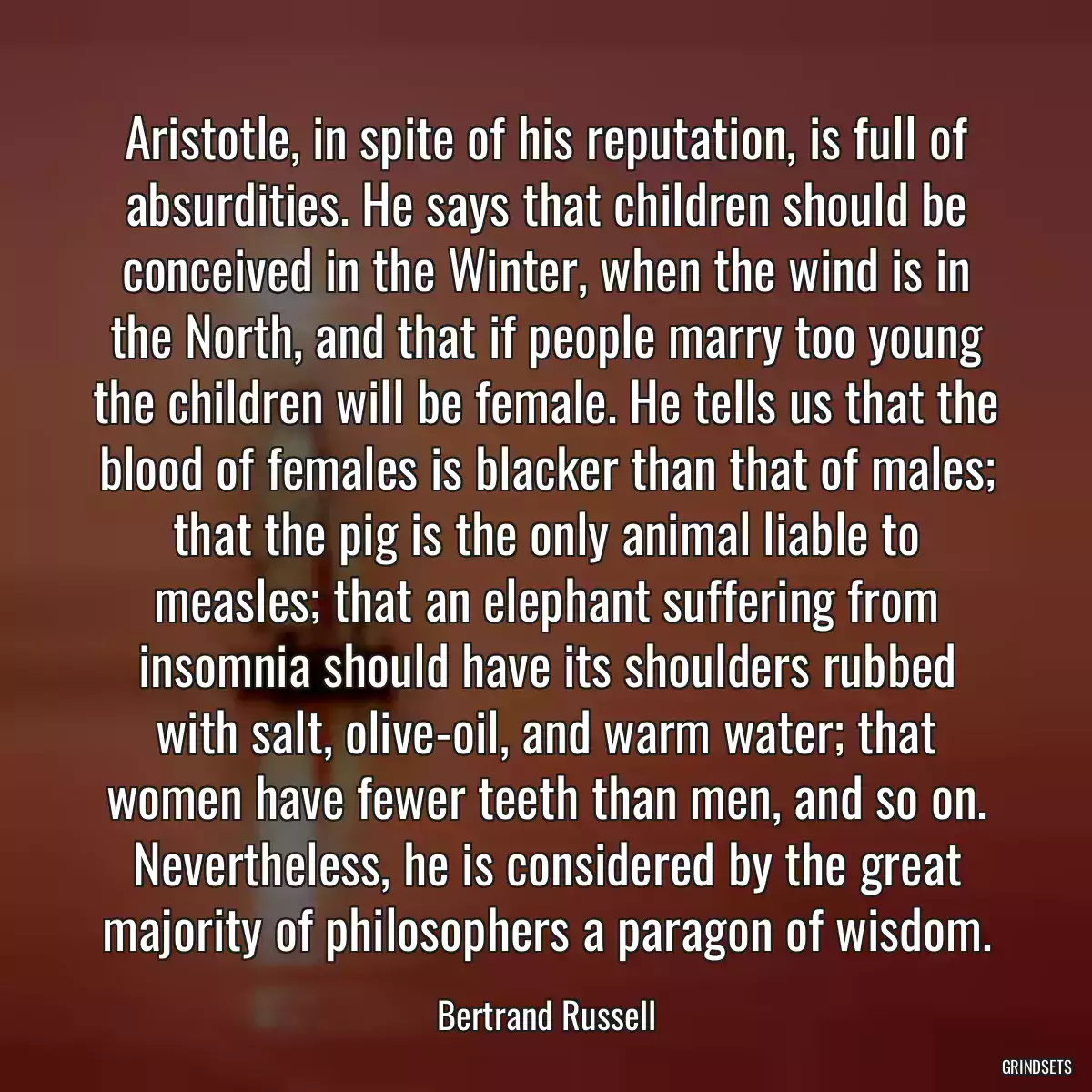 Aristotle, in spite of his reputation, is full of absurdities. He says that children should be conceived in the Winter, when the wind is in the North, and that if people marry too young the children will be female. He tells us that the blood of females is blacker than that of males; that the pig is the only animal liable to measles; that an elephant suffering from insomnia should have its shoulders rubbed with salt, olive-oil, and warm water; that women have fewer teeth than men, and so on. Nevertheless, he is considered by the great majority of philosophers a paragon of wisdom.