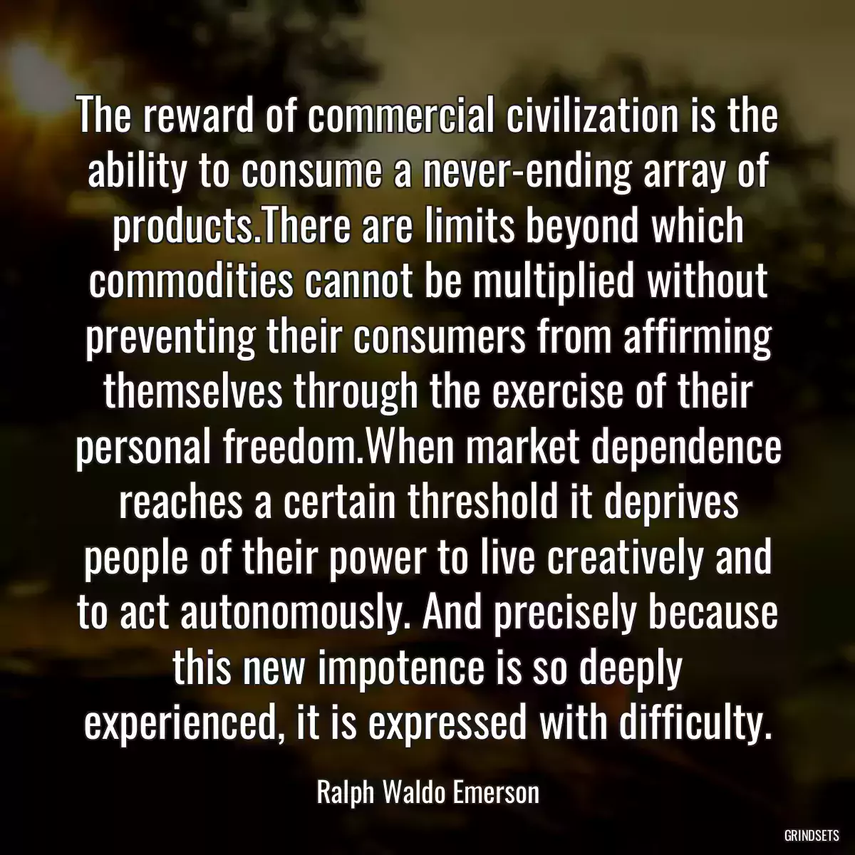 The reward of commercial civilization is the ability to consume a never-ending array of products.There are limits beyond which commodities cannot be multiplied without preventing their consumers from affirming themselves through the exercise of their personal freedom.When market dependence reaches a certain threshold it deprives people of their power to live creatively and to act autonomously. And precisely because this new impotence is so deeply experienced, it is expressed with difficulty.