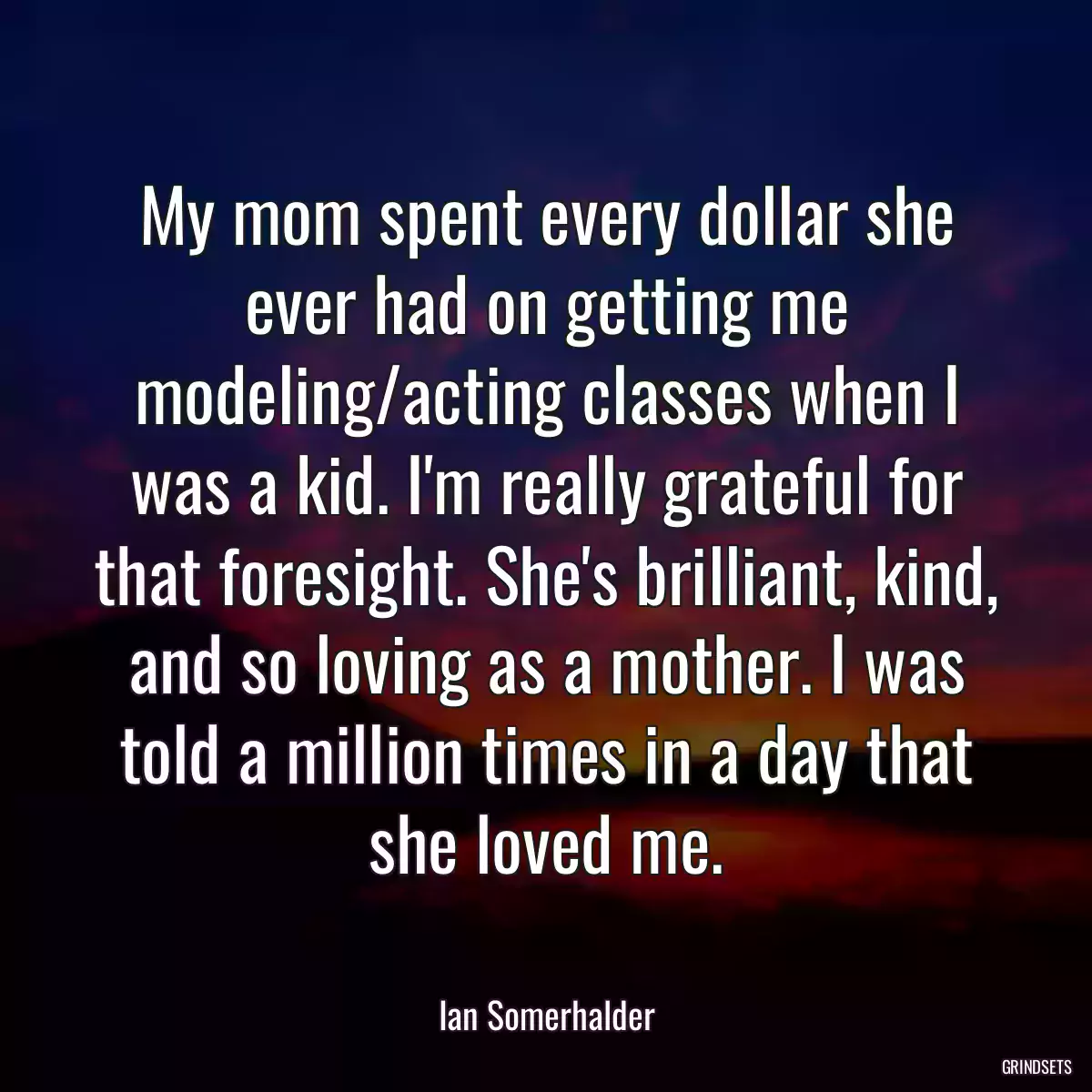 My mom spent every dollar she ever had on getting me modeling/acting classes when I was a kid. I\'m really grateful for that foresight. She\'s brilliant, kind, and so loving as a mother. I was told a million times in a day that she loved me.