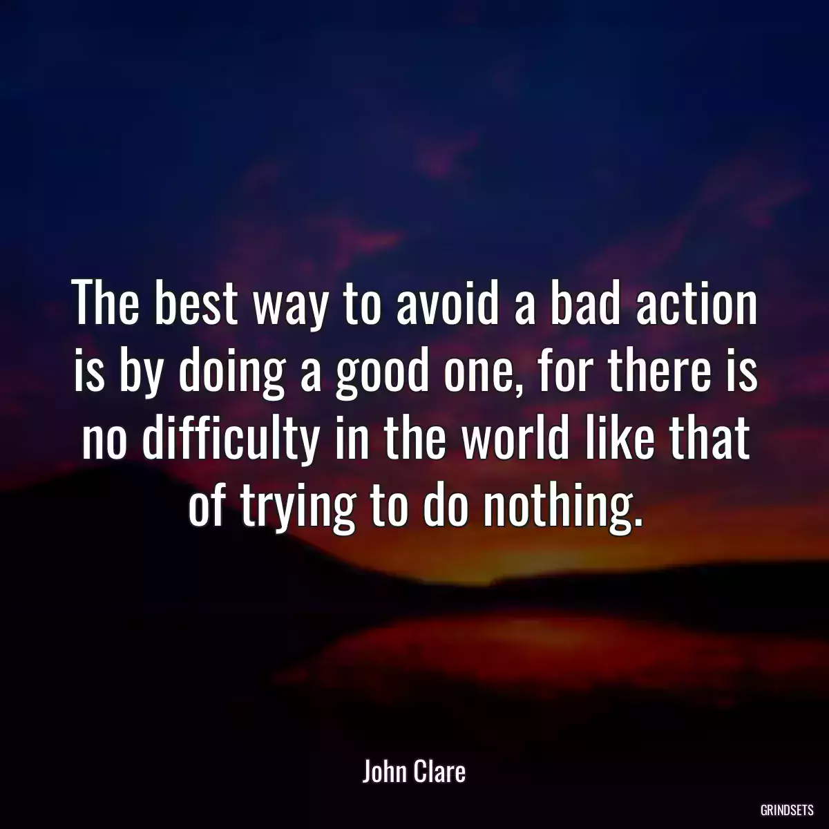 The best way to avoid a bad action is by doing a good one, for there is no difficulty in the world like that of trying to do nothing.