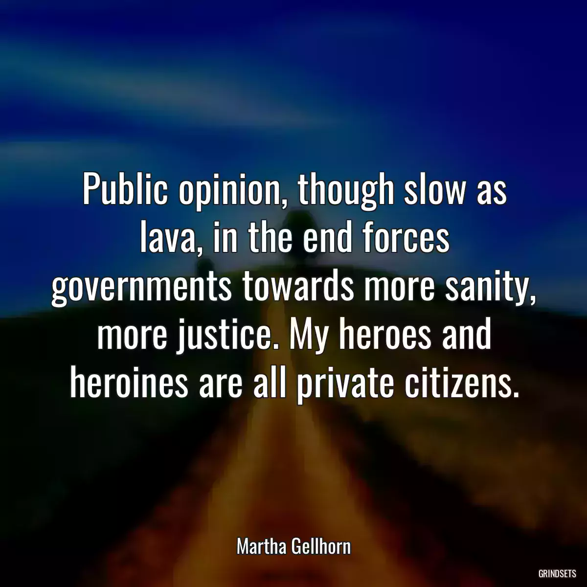 Public opinion, though slow as lava, in the end forces governments towards more sanity, more justice. My heroes and heroines are all private citizens.