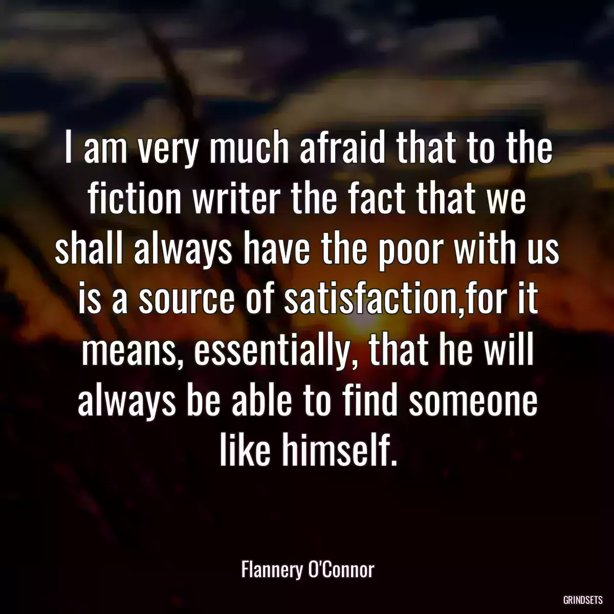 I am very much afraid that to the fiction writer the fact that we shall always have the poor with us is a source of satisfaction,for it means, essentially, that he will always be able to find someone like himself.