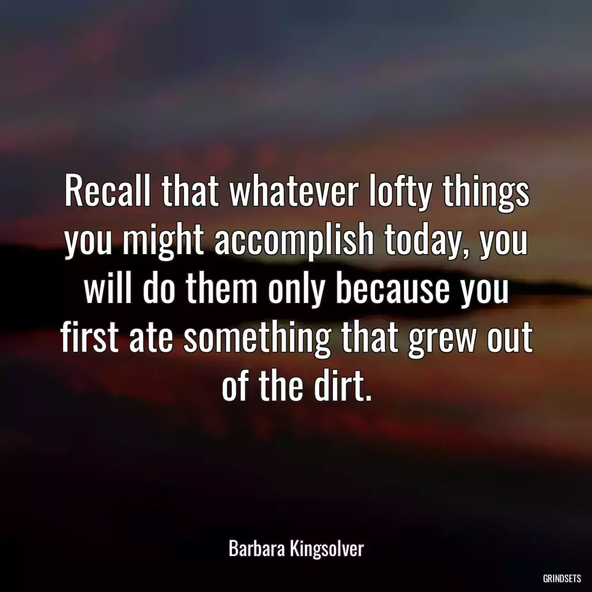 Recall that whatever lofty things you might accomplish today, you will do them only because you first ate something that grew out of the dirt.