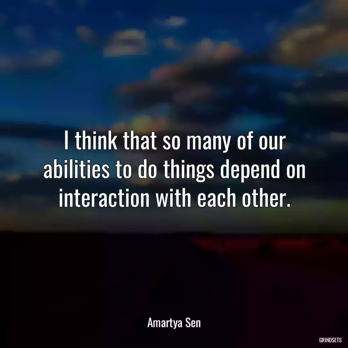 I think that so many of our abilities to do things depend on interaction with each other.