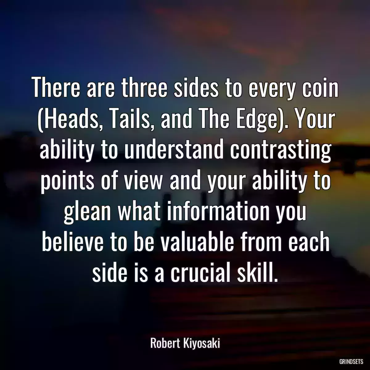 There are three sides to every coin (Heads, Tails, and The Edge). Your ability to understand contrasting points of view and your ability to glean what information you believe to be valuable from each side is a crucial skill.