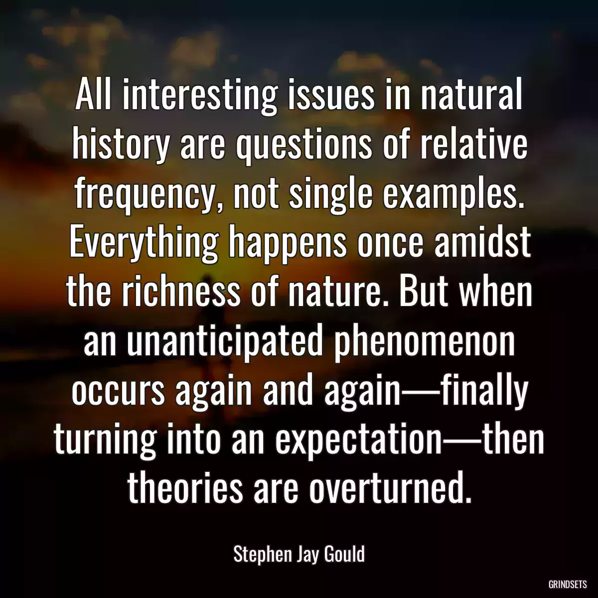 All interesting issues in natural history are questions of relative frequency, not single examples. Everything happens once amidst the richness of nature. But when an unanticipated phenomenon occurs again and again—finally turning into an expectation—then theories are overturned.