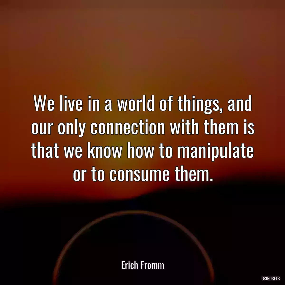 We live in a world of things, and our only connection with them is that we know how to manipulate or to consume them.