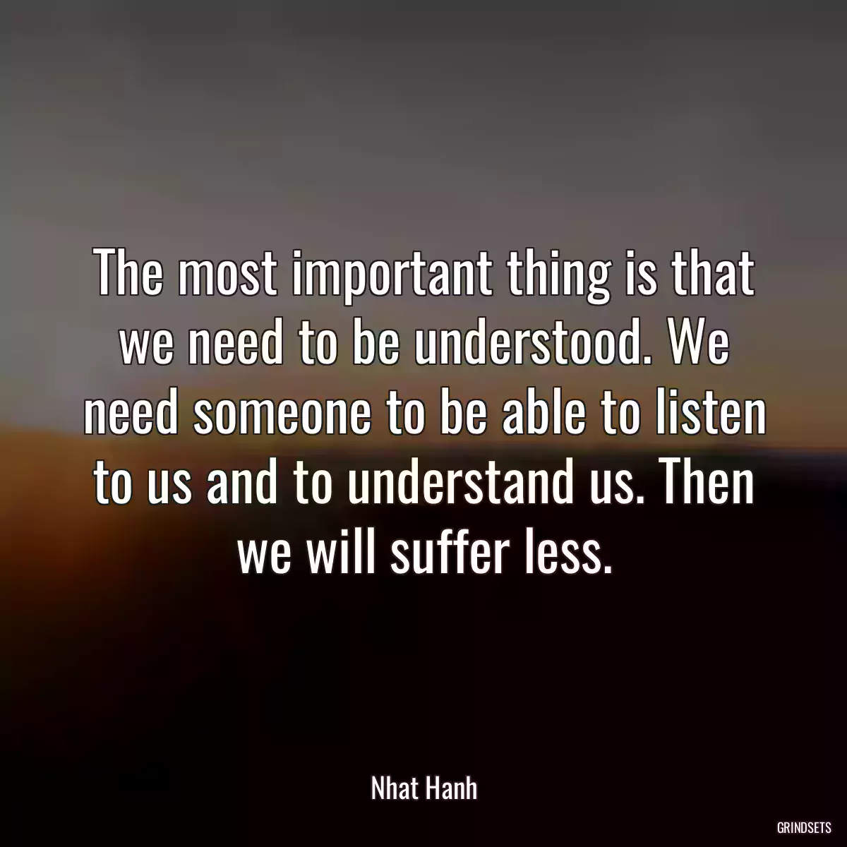 The most important thing is that we need to be understood. We need someone to be able to listen to us and to understand us. Then we will suffer less.