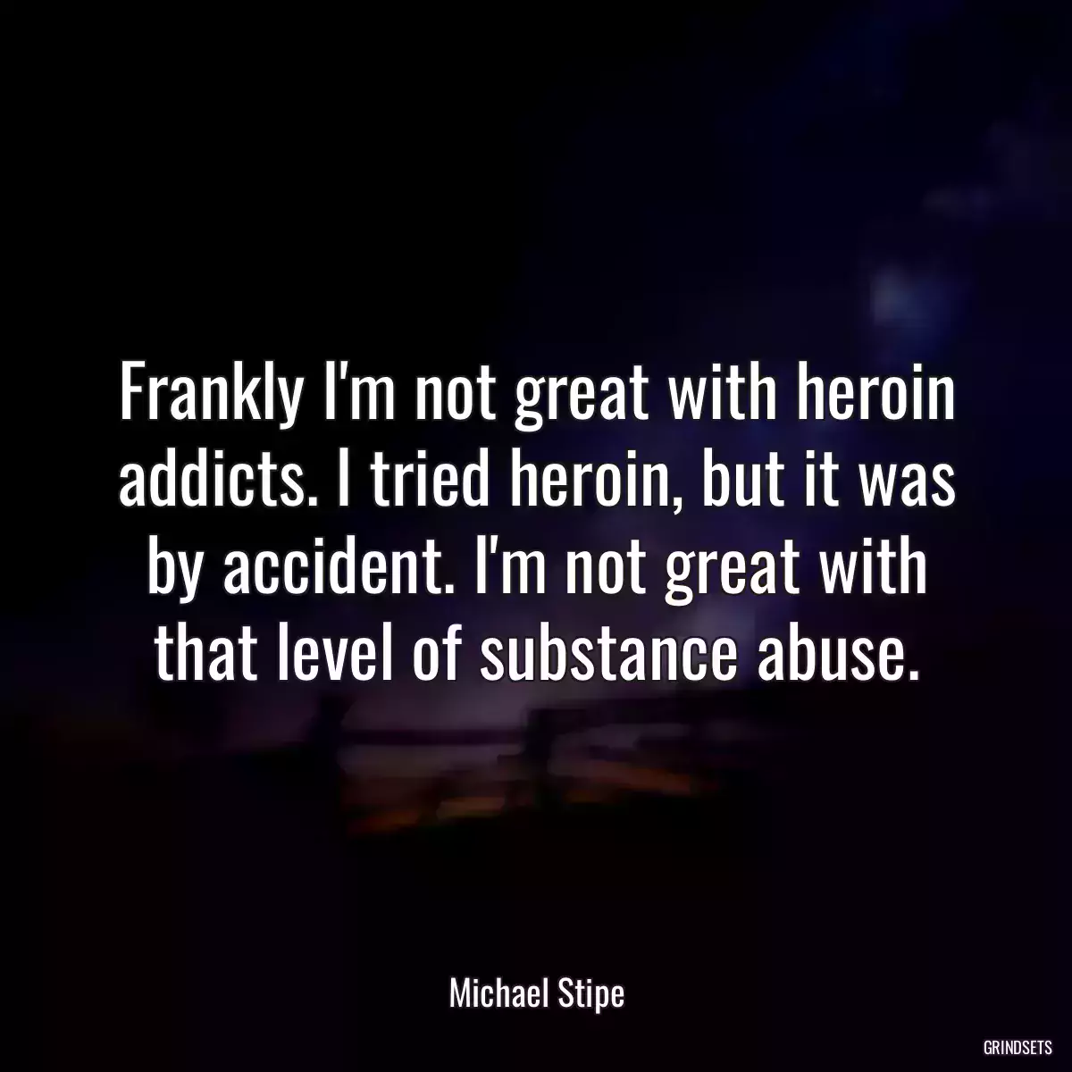 Frankly I\'m not great with heroin addicts. I tried heroin, but it was by accident. I\'m not great with that level of substance abuse.