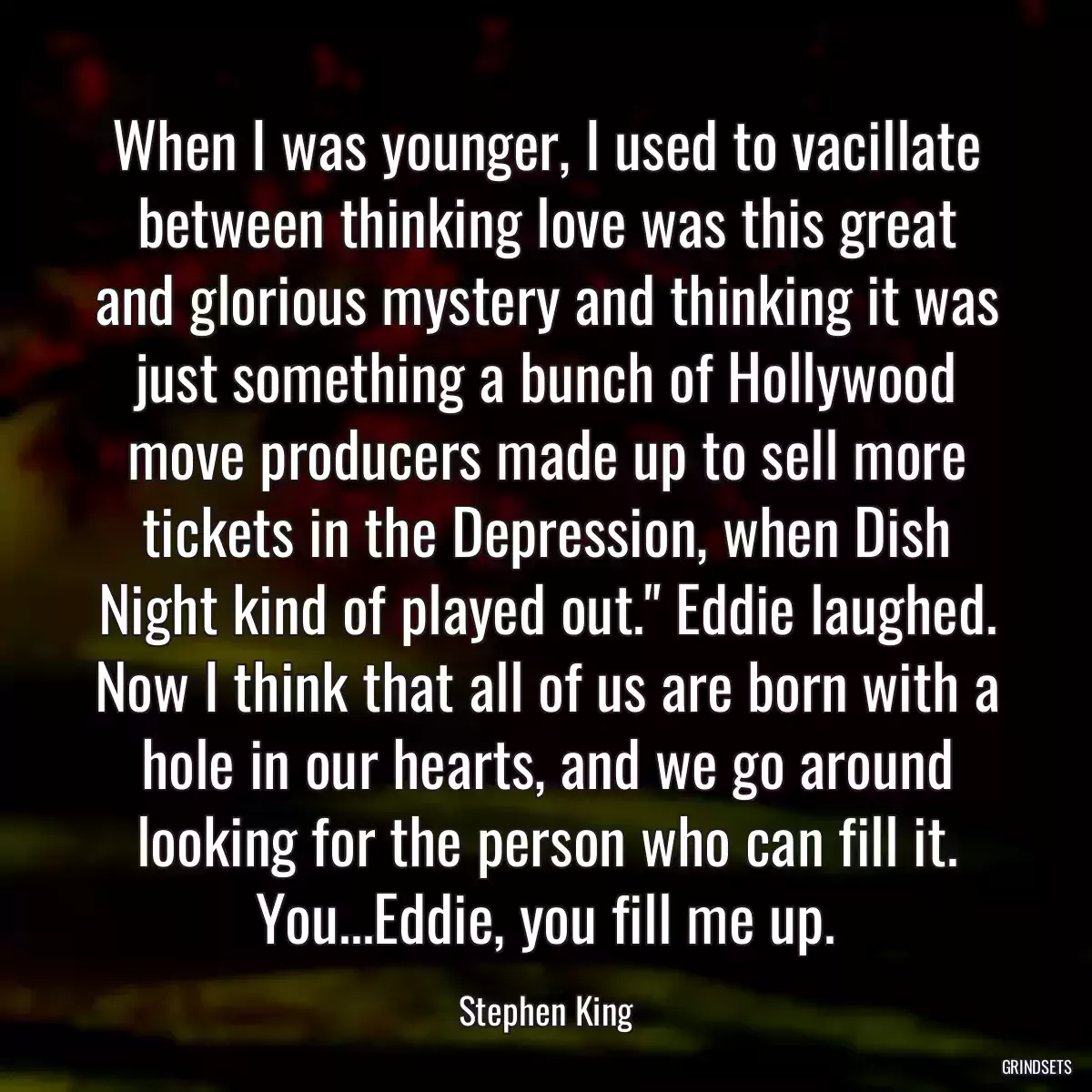 When I was younger, I used to vacillate between thinking love was this great and glorious mystery and thinking it was just something a bunch of Hollywood move producers made up to sell more tickets in the Depression, when Dish Night kind of played out.\