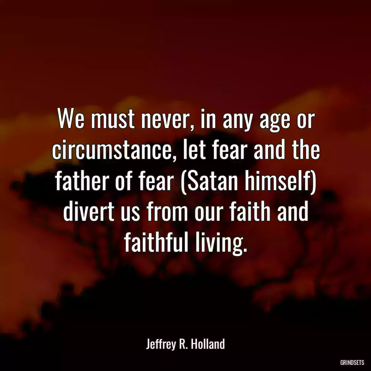 We must never, in any age or circumstance, let fear and the father of fear (Satan himself) divert us from our faith and faithful living.