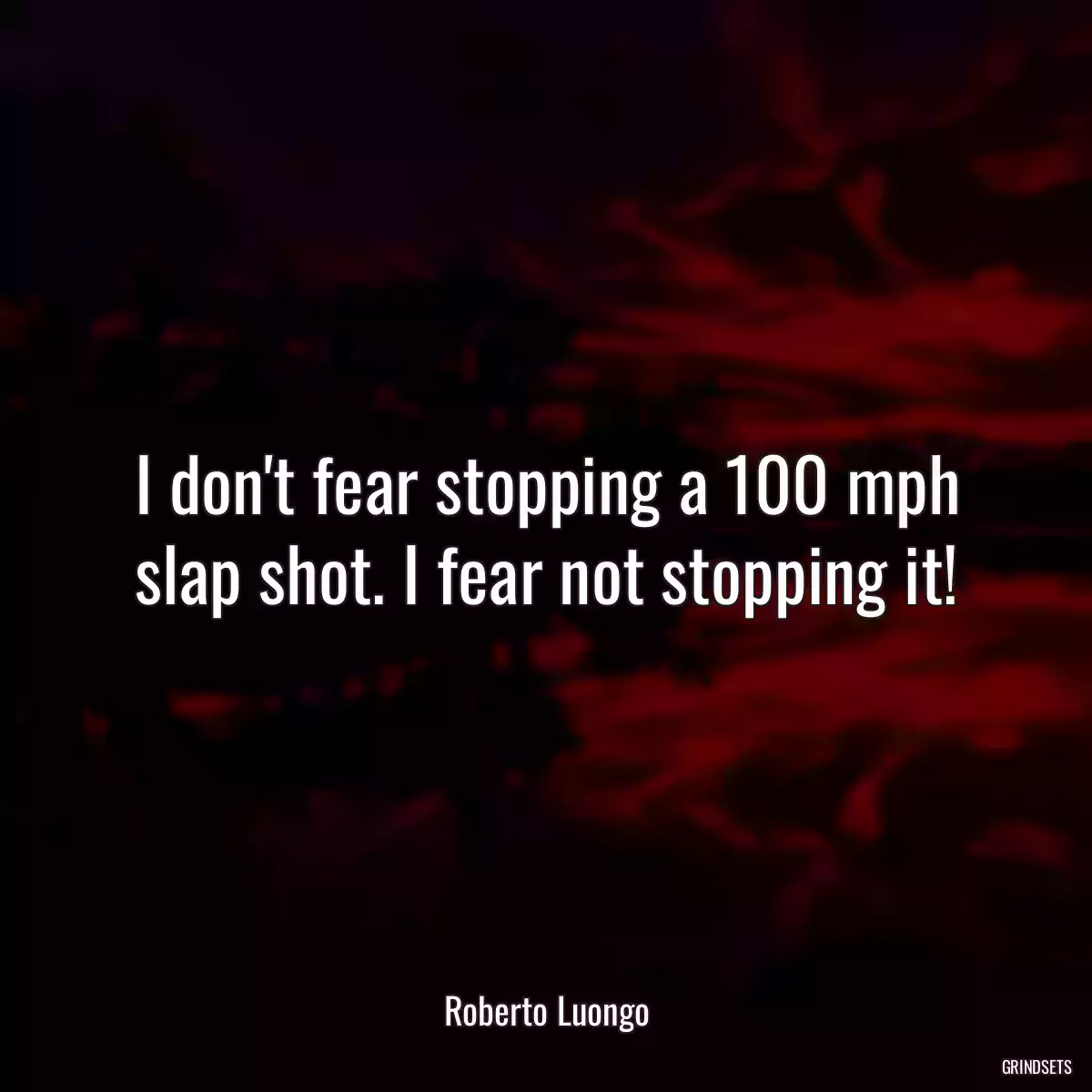 I don\'t fear stopping a 100 mph slap shot. I fear not stopping it!