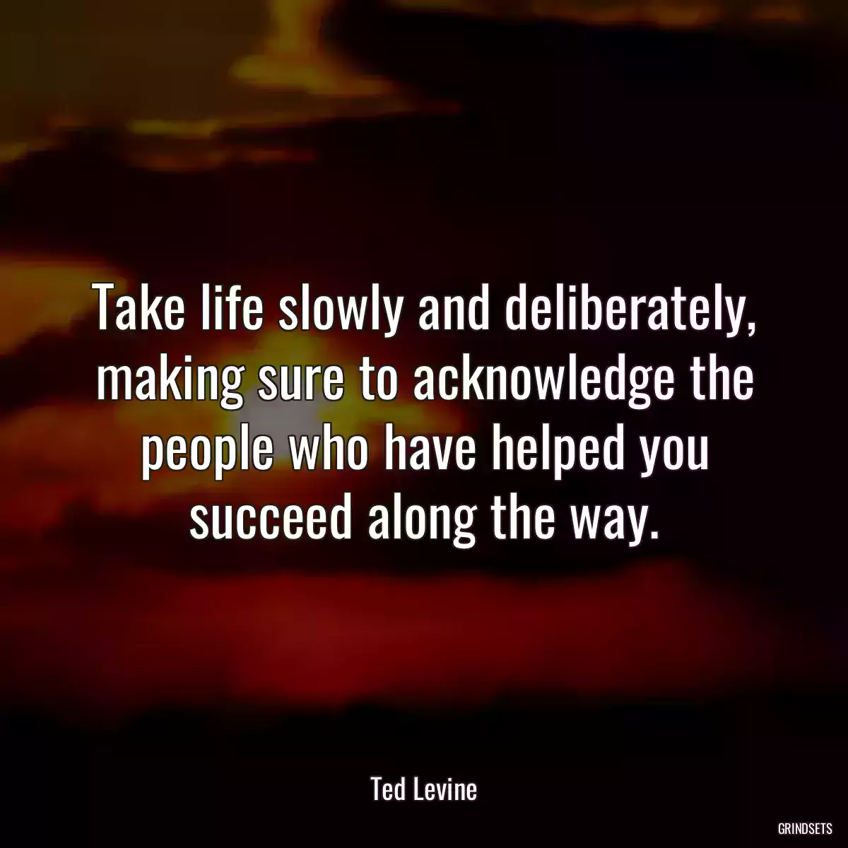 Take life slowly and deliberately, making sure to acknowledge the people who have helped you succeed along the way.