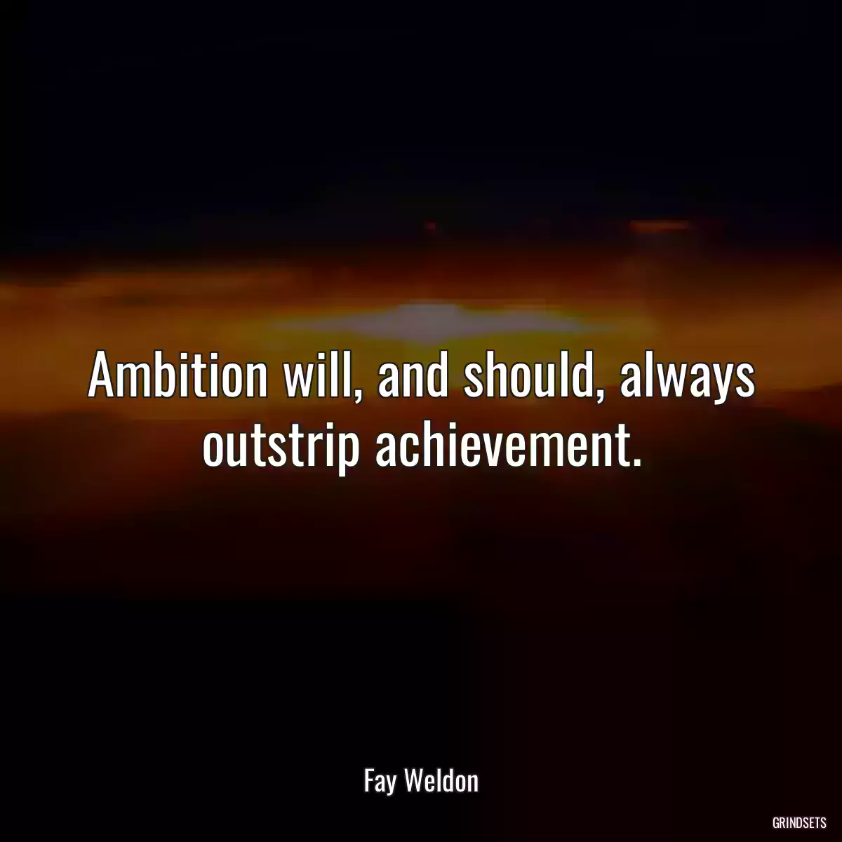 Ambition will, and should, always outstrip achievement.