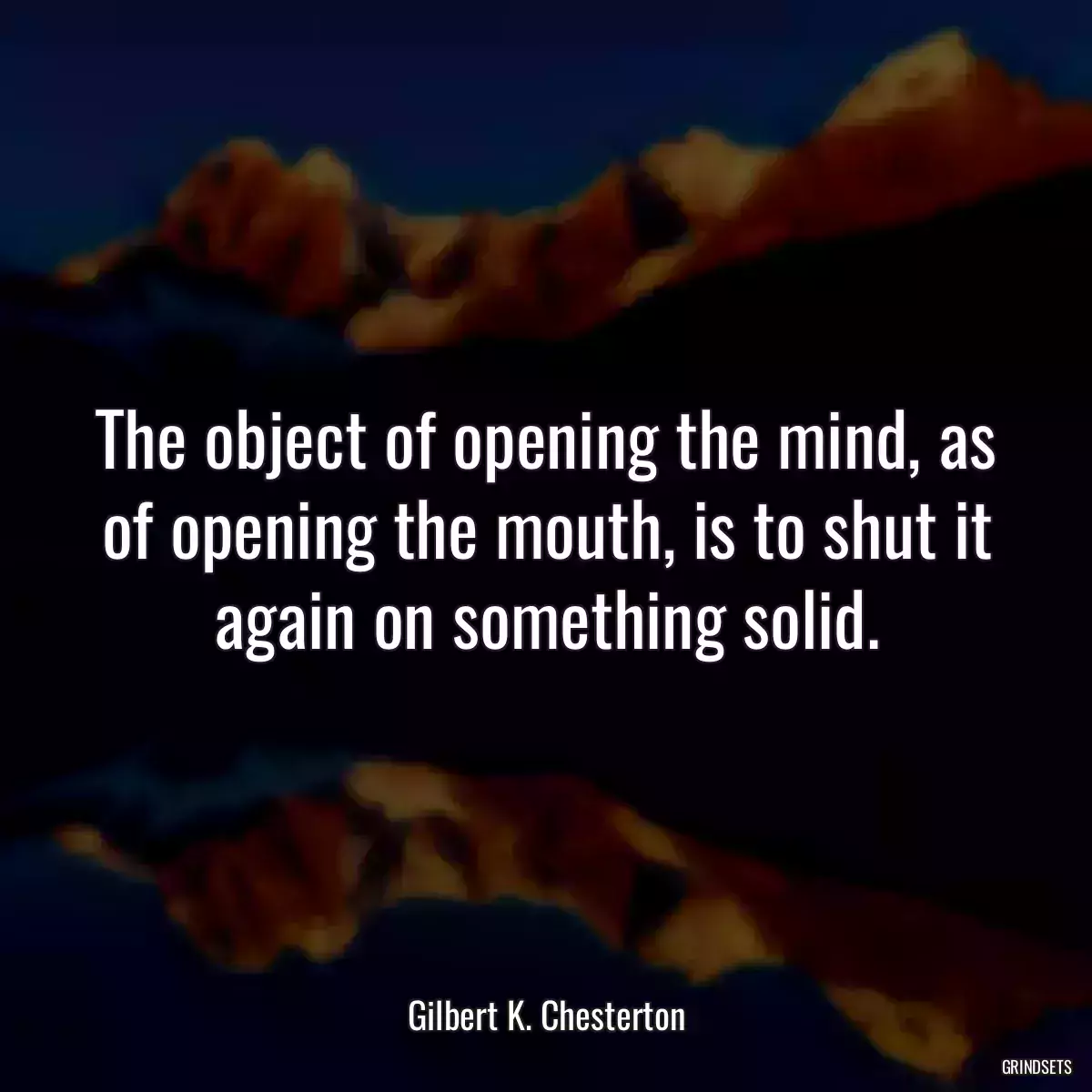 The object of opening the mind, as of opening the mouth, is to shut it again on something solid.