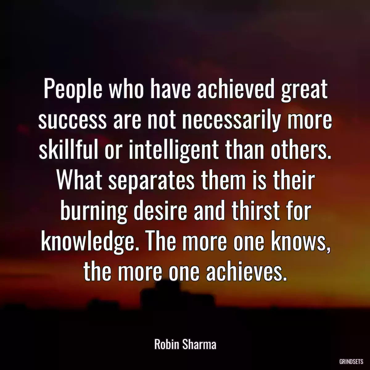 People who have achieved great success are not necessarily more skillful or intelligent than others. What separates them is their burning desire and thirst for knowledge. The more one knows, the more one achieves.