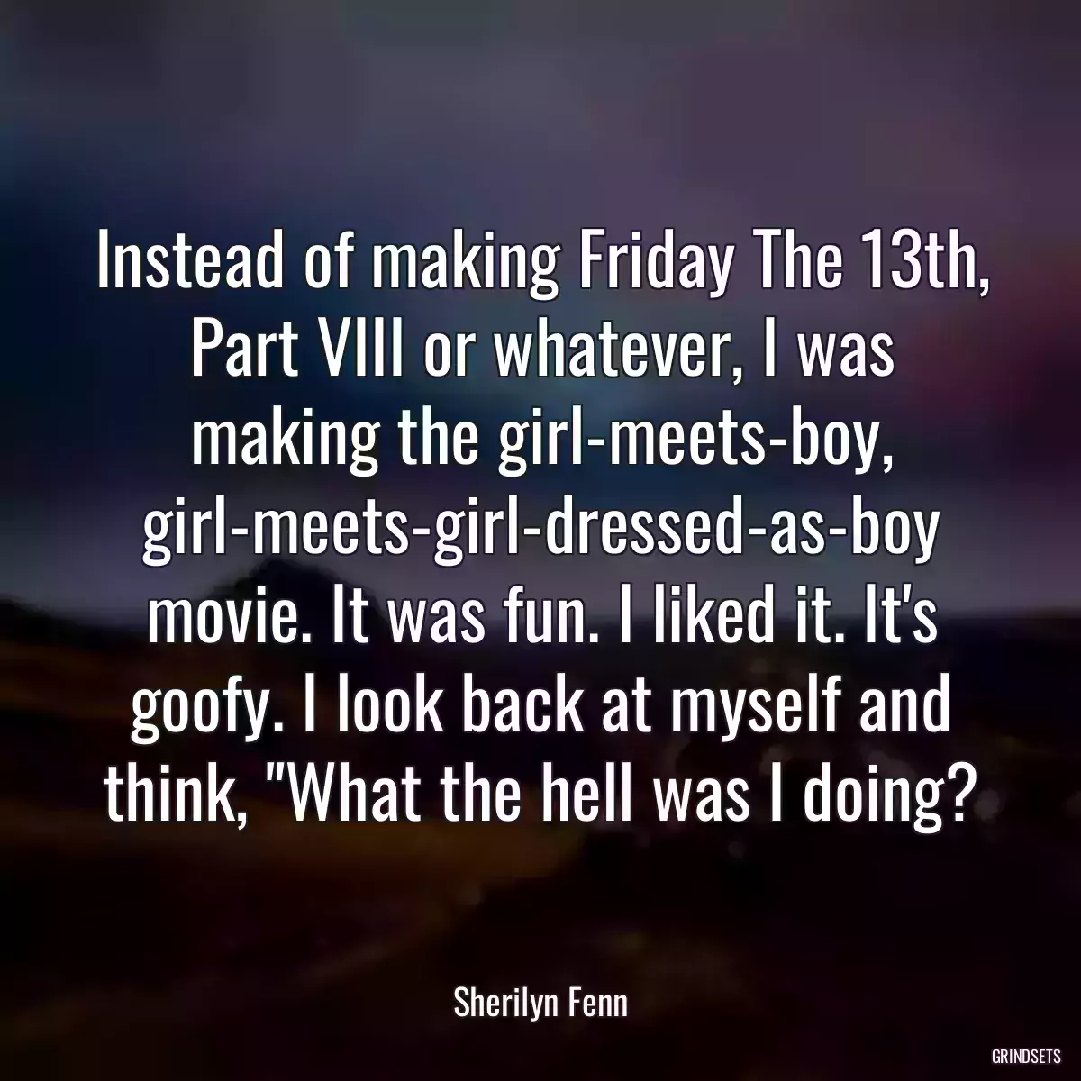 Instead of making Friday The 13th, Part VIII or whatever, I was making the girl-meets-boy, girl-meets-girl-dressed-as-boy movie. It was fun. I liked it. It\'s goofy. I look back at myself and think, \