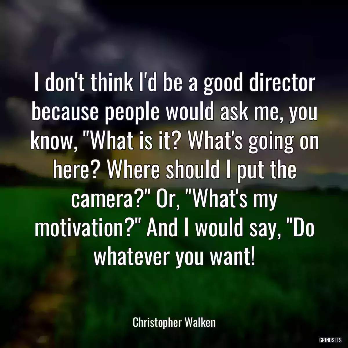 I don\'t think I\'d be a good director because people would ask me, you know, \