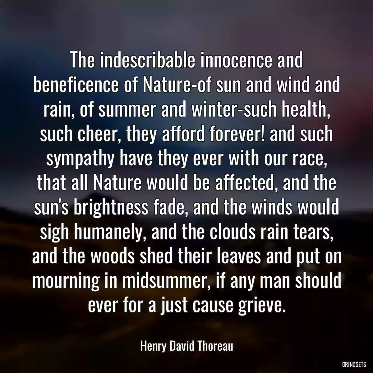 The indescribable innocence and beneficence of Nature-of sun and wind and rain, of summer and winter-such health, such cheer, they afford forever! and such sympathy have they ever with our race, that all Nature would be affected, and the sun\'s brightness fade, and the winds would sigh humanely, and the clouds rain tears, and the woods shed their leaves and put on mourning in midsummer, if any man should ever for a just cause grieve.