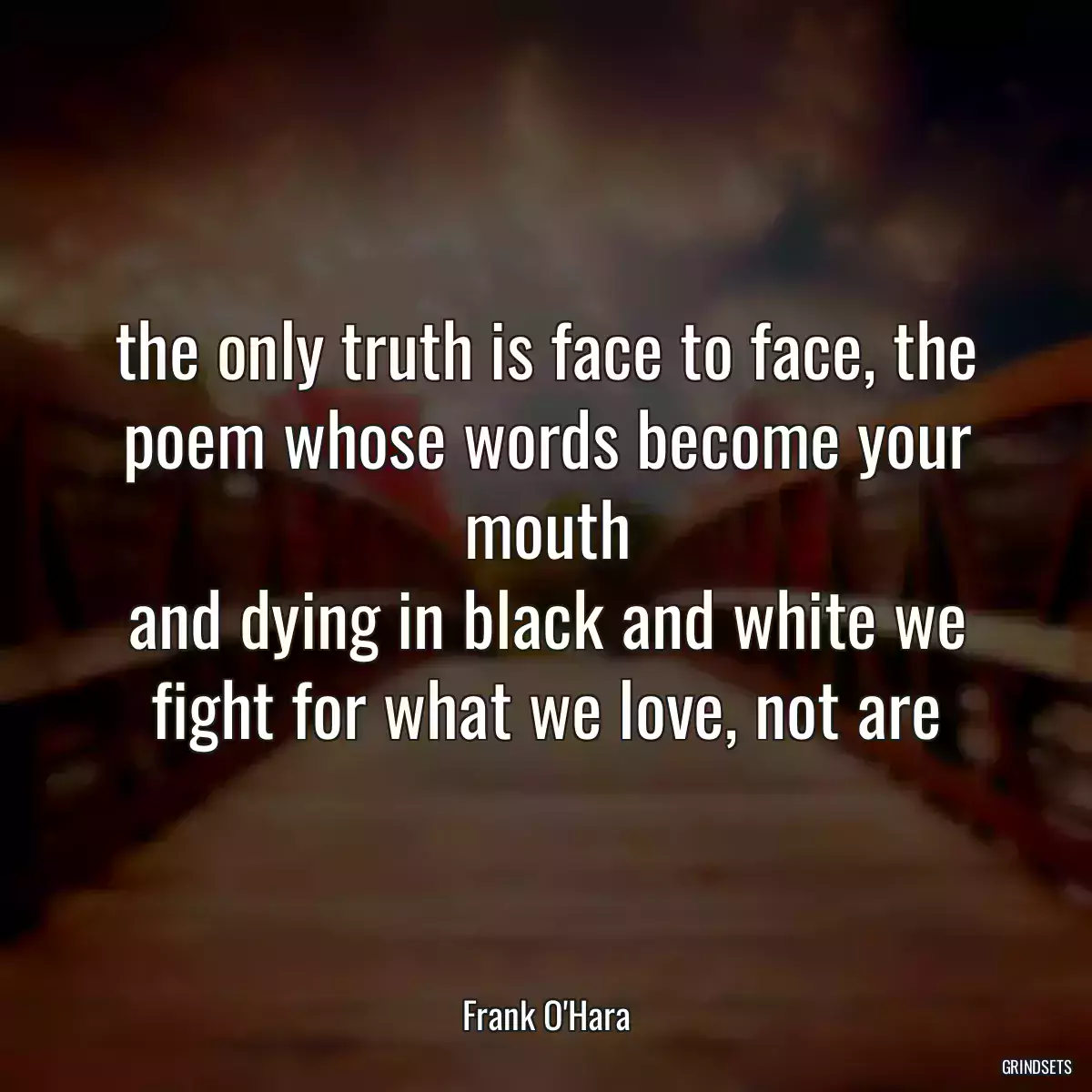 the only truth is face to face, the poem whose words become your
mouth
and dying in black and white we fight for what we love, not are