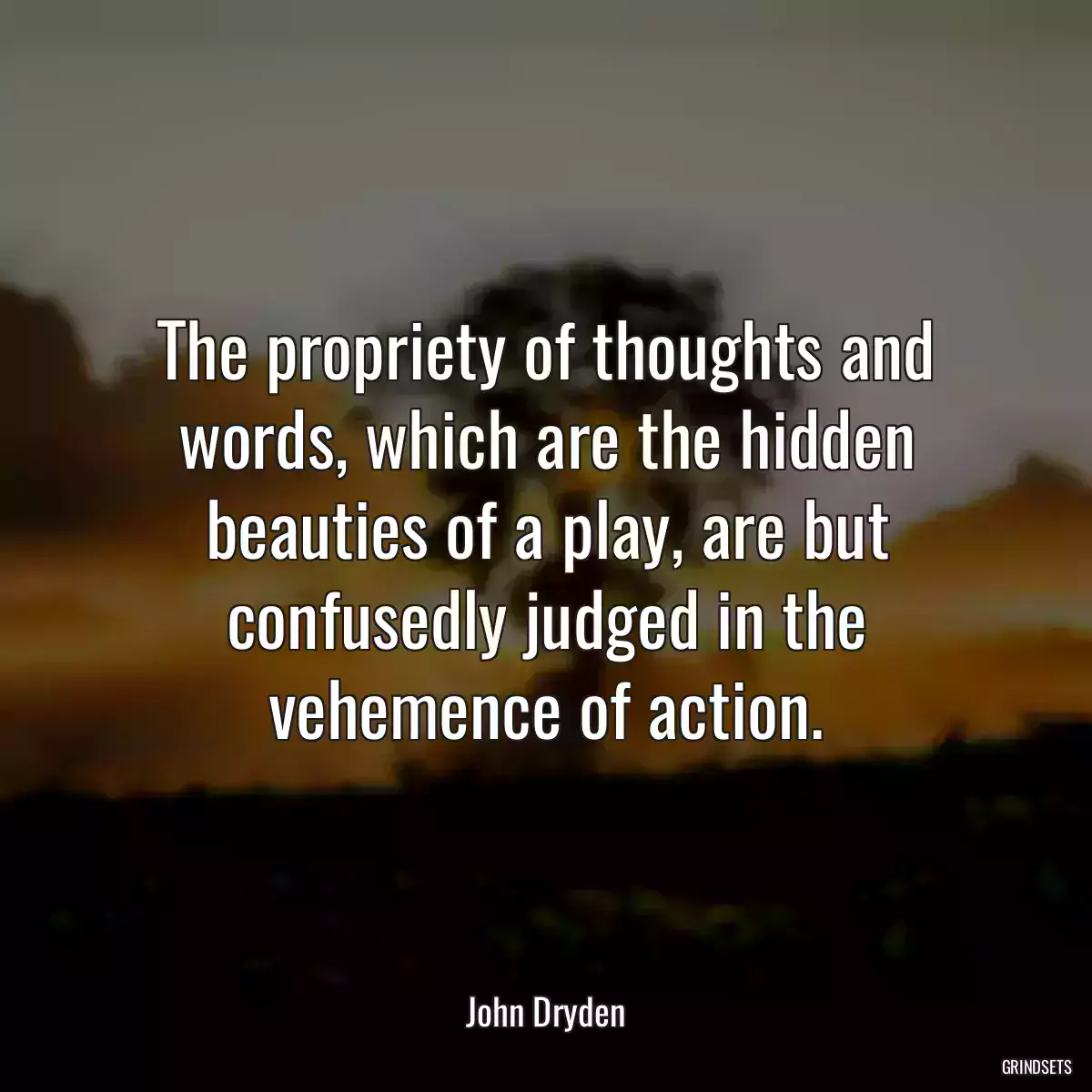 The propriety of thoughts and words, which are the hidden beauties of a play, are but confusedly judged in the vehemence of action.