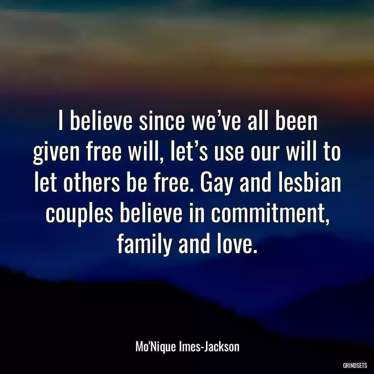 I believe since we’ve all been given free will, let’s use our will to let others be free. Gay and lesbian couples believe in commitment, family and love.