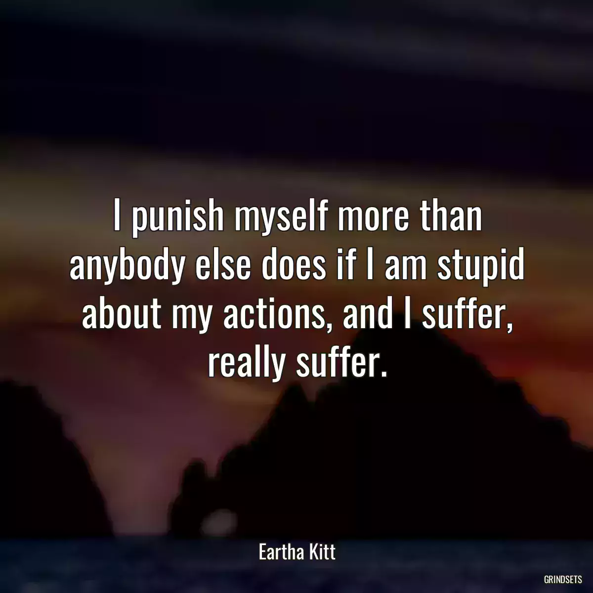 I punish myself more than anybody else does if I am stupid about my actions, and I suffer, really suffer.