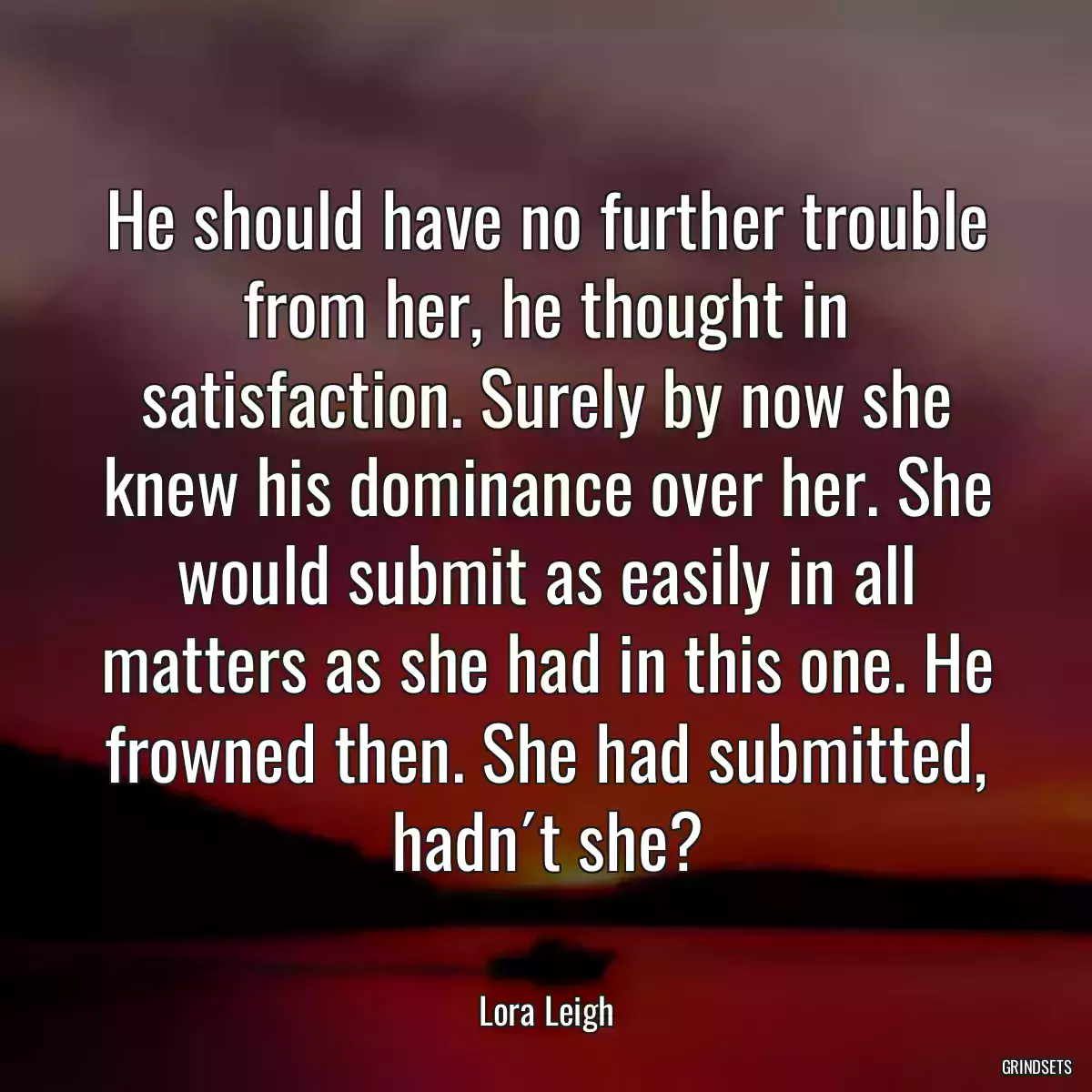 He should have no further trouble from her, he thought in satisfaction. Surely by now she knew his dominance over her. She would submit as easily in all matters as she had in this one. He frowned then. She had submitted, hadn´t she?