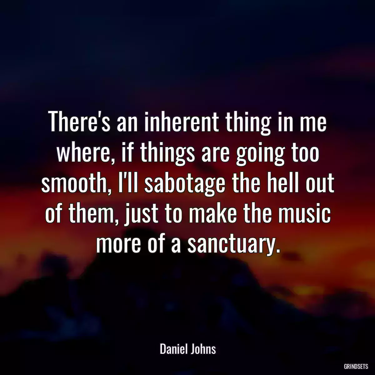 There\'s an inherent thing in me where, if things are going too smooth, I\'ll sabotage the hell out of them, just to make the music more of a sanctuary.