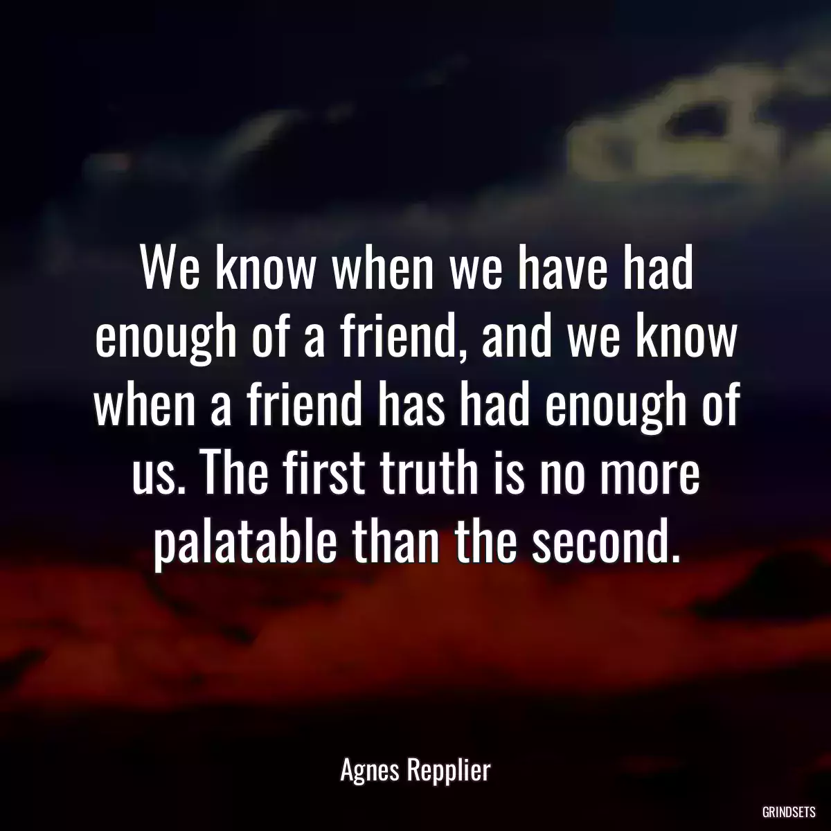 We know when we have had enough of a friend, and we know when a friend has had enough of us. The first truth is no more palatable than the second.