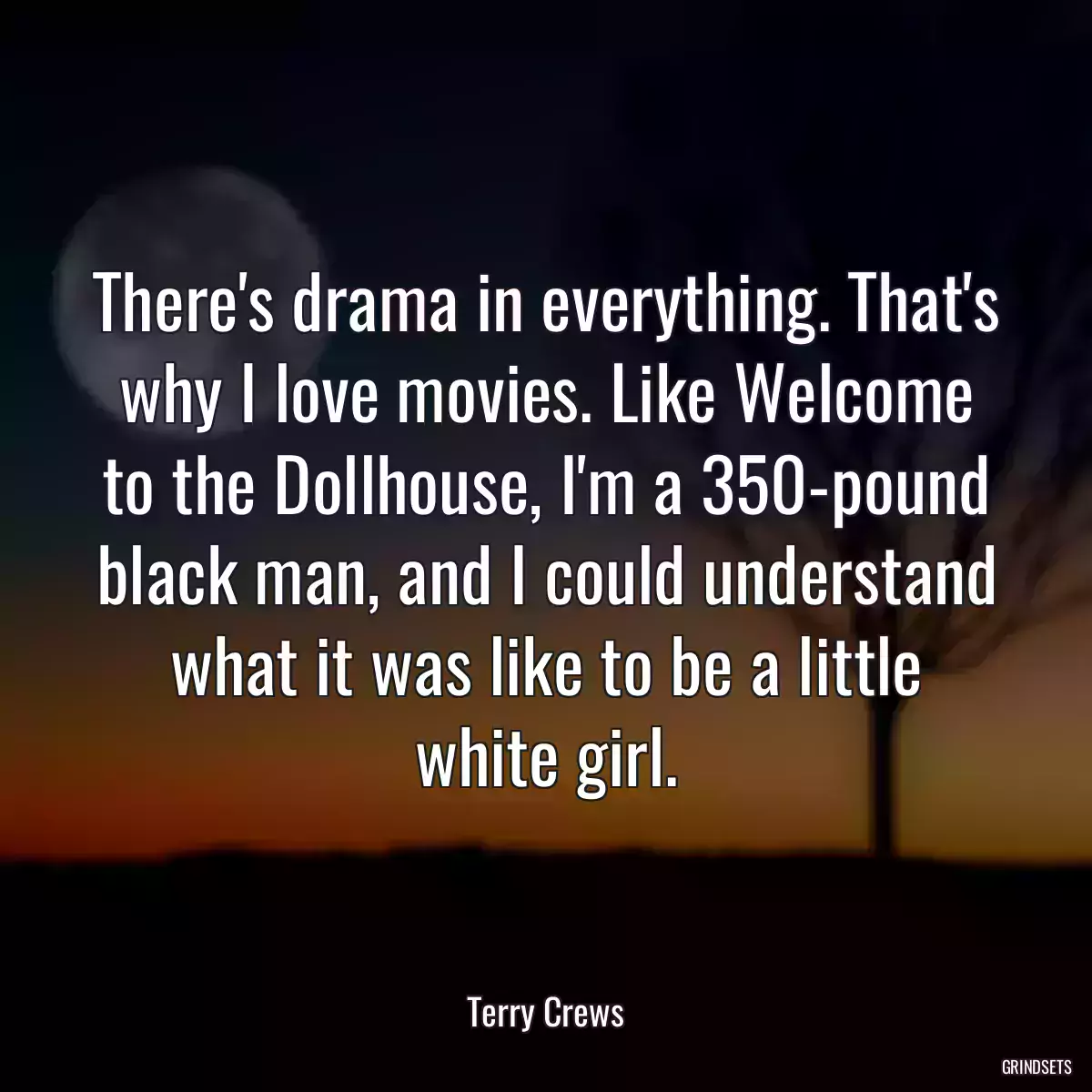 There\'s drama in everything. That\'s why I love movies. Like Welcome to the Dollhouse, I\'m a 350-pound black man, and I could understand what it was like to be a little white girl.