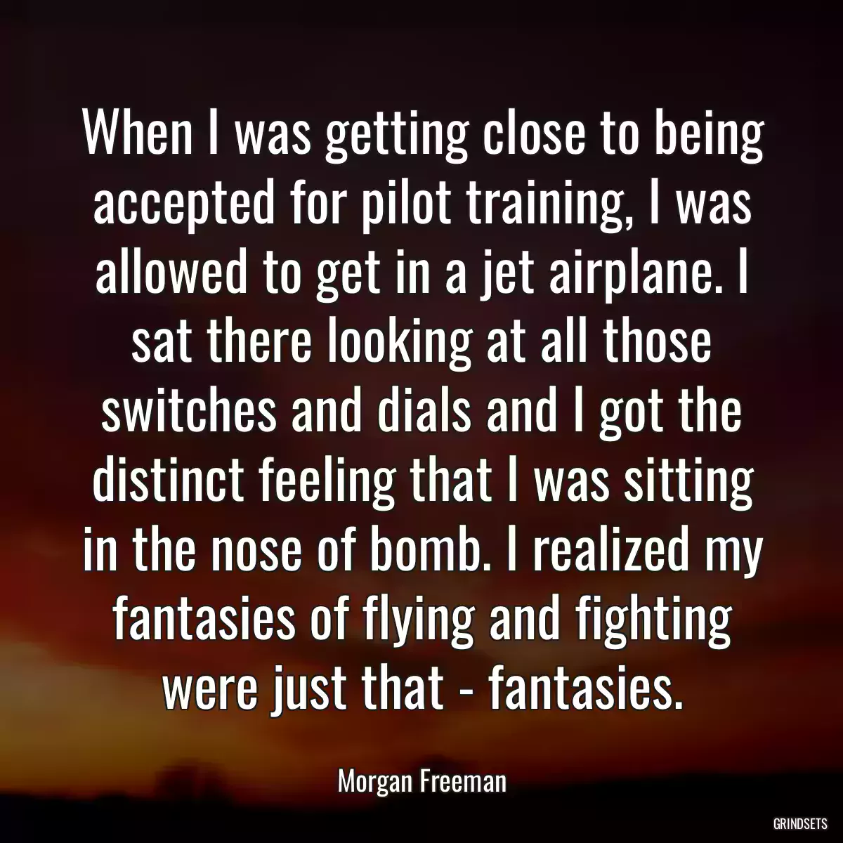 When I was getting close to being accepted for pilot training, I was allowed to get in a jet airplane. I sat there looking at all those switches and dials and I got the distinct feeling that I was sitting in the nose of bomb. I realized my fantasies of flying and fighting were just that - fantasies.