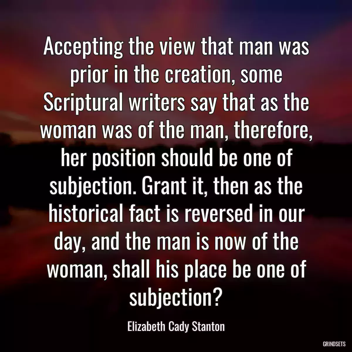 Accepting the view that man was prior in the creation, some Scriptural writers say that as the woman was of the man, therefore, her position should be one of subjection. Grant it, then as the historical fact is reversed in our day, and the man is now of the woman, shall his place be one of subjection?