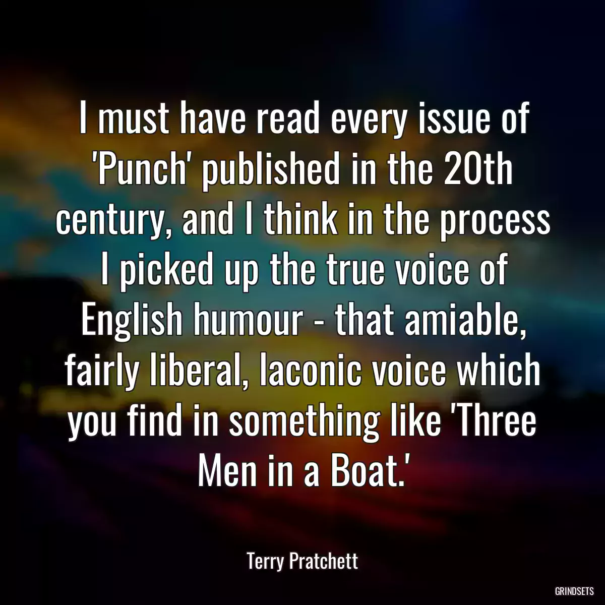 I must have read every issue of \'Punch\' published in the 20th century, and I think in the process I picked up the true voice of English humour - that amiable, fairly liberal, laconic voice which you find in something like \'Three Men in a Boat.\'