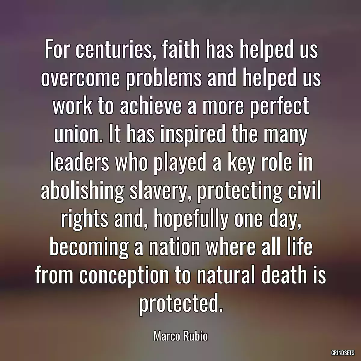 For centuries, faith has helped us overcome problems and helped us work to achieve a more perfect union. It has inspired the many leaders who played a key role in abolishing slavery, protecting civil rights and, hopefully one day, becoming a nation where all life from conception to natural death is protected.