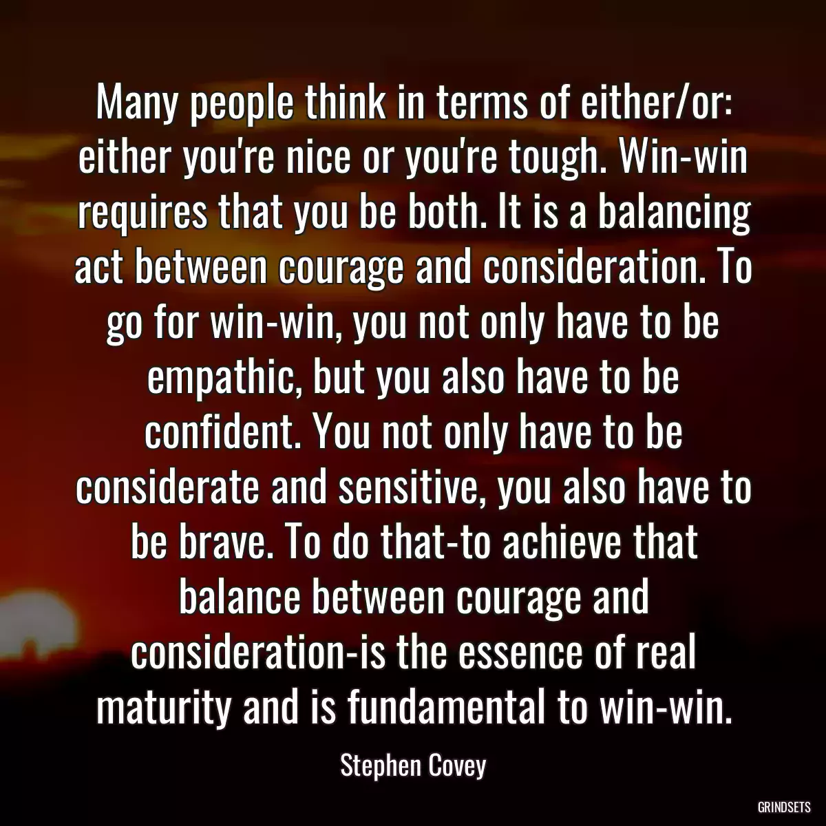 Many people think in terms of either/or: either you\'re nice or you\'re tough. Win-win requires that you be both. It is a balancing act between courage and consideration. To go for win-win, you not only have to be empathic, but you also have to be confident. You not only have to be considerate and sensitive, you also have to be brave. To do that-to achieve that balance between courage and consideration-is the essence of real maturity and is fundamental to win-win.